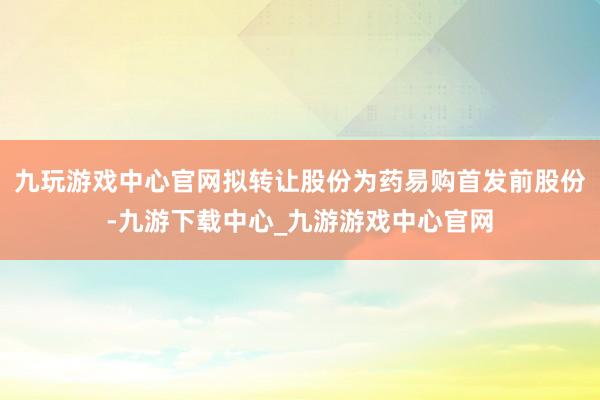 九玩游戏中心官网拟转让股份为药易购首发前股份-九游下载中心_九游游戏中心官网