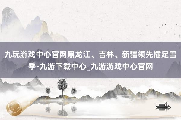 九玩游戏中心官网黑龙江、吉林、新疆领先插足雪季-九游下载中心_九游游戏中心官网