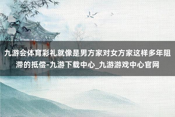 九游会体育彩礼就像是男方家对女方家这样多年阻滞的抵偿-九游下载中心_九游游戏中心官网