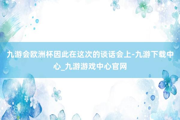 九游会欧洲杯因此在这次的谈话会上-九游下载中心_九游游戏中心官网