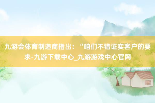 九游会体育制造商指出：“咱们不错证实客户的要求-九游下载中心_九游游戏中心官网