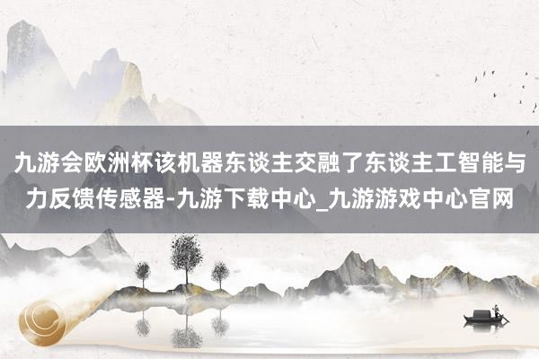 九游会欧洲杯该机器东谈主交融了东谈主工智能与力反馈传感器-九游下载中心_九游游戏中心官网