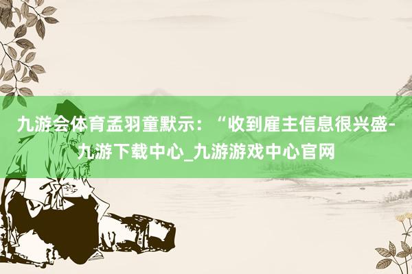 九游会体育　　孟羽童默示：“收到雇主信息很兴盛-九游下载中心_九游游戏中心官网