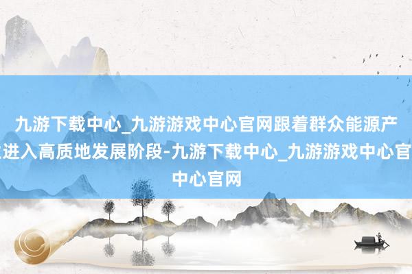 九游下载中心_九游游戏中心官网跟着群众能源产业进入高质地发展阶段-九游下载中心_九游游戏中心官网