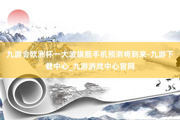 九游会欧洲杯一大波旗舰手机预测将到来-九游下载中心_九游游戏中心官网