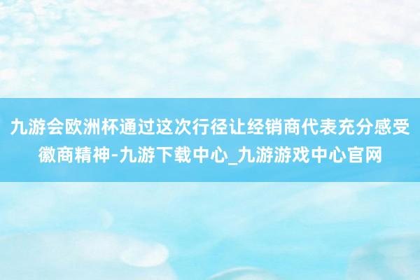 九游会欧洲杯通过这次行径让经销商代表充分感受徽商精神-九游下载中心_九游游戏中心官网
