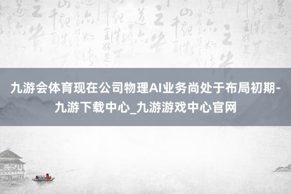 九游会体育现在公司物理AI业务尚处于布局初期-九游下载中心_九游游戏中心官网