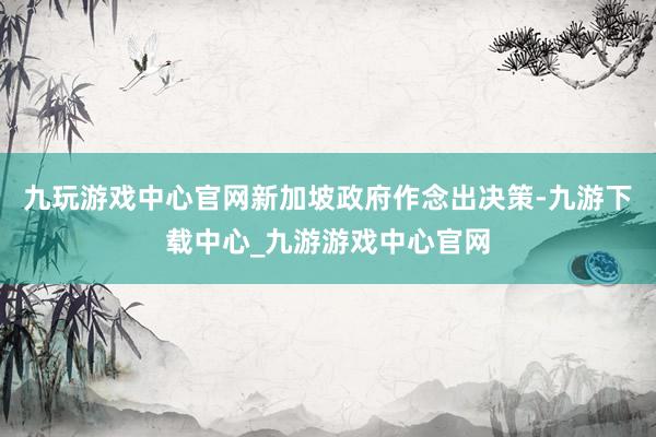 九玩游戏中心官网新加坡政府作念出决策-九游下载中心_九游游戏中心官网