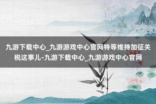 九游下载中心_九游游戏中心官网特等维持加征关税这事儿-九游下载中心_九游游戏中心官网