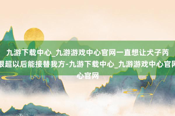 九游下载中心_九游游戏中心官网一直想让犬子芮银超以后能接替我方-九游下载中心_九游游戏中心官网