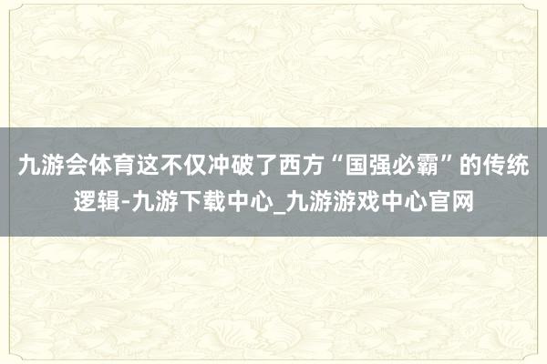 九游会体育这不仅冲破了西方“国强必霸”的传统逻辑-九游下载中心_九游游戏中心官网