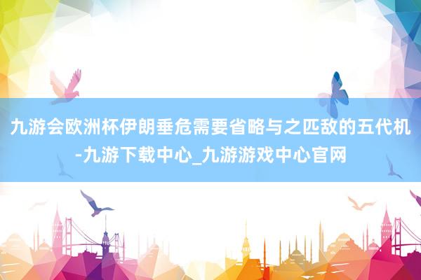 九游会欧洲杯伊朗垂危需要省略与之匹敌的五代机-九游下载中心_九游游戏中心官网