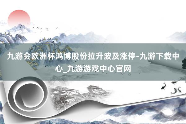 九游会欧洲杯鸿博股份拉升波及涨停-九游下载中心_九游游戏中心官网