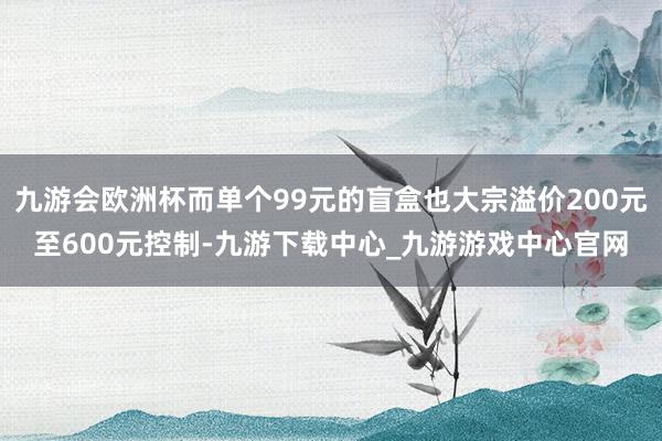 九游会欧洲杯而单个99元的盲盒也大宗溢价200元至600元控制-九游下载中心_九游游戏中心官网