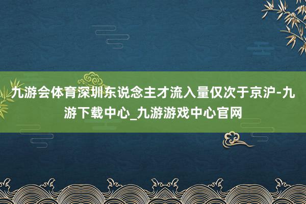 九游会体育深圳东说念主才流入量仅次于京沪-九游下载中心_九游游戏中心官网