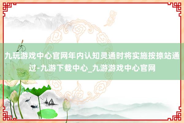 九玩游戏中心官网年内认知灵通时将实施按捺站通过-九游下载中心_九游游戏中心官网