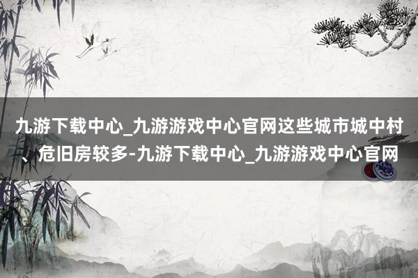 九游下载中心_九游游戏中心官网这些城市城中村、危旧房较多-九游下载中心_九游游戏中心官网