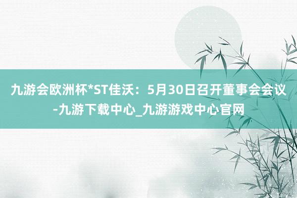 九游会欧洲杯*ST佳沃：5月30日召开董事会会议-九游下载中心_九游游戏中心官网
