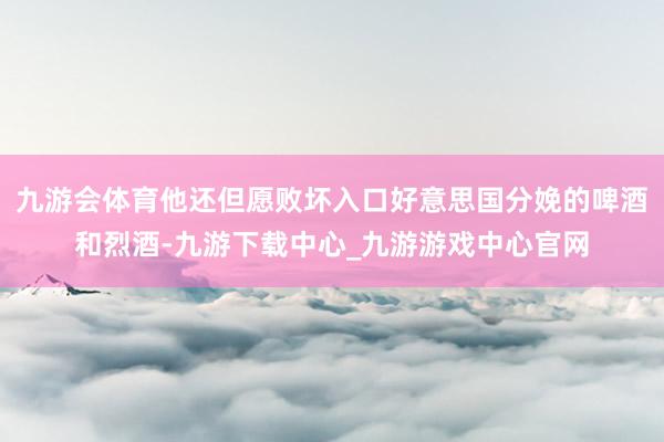 九游会体育他还但愿败坏入口好意思国分娩的啤酒和烈酒-九游下载中心_九游游戏中心官网