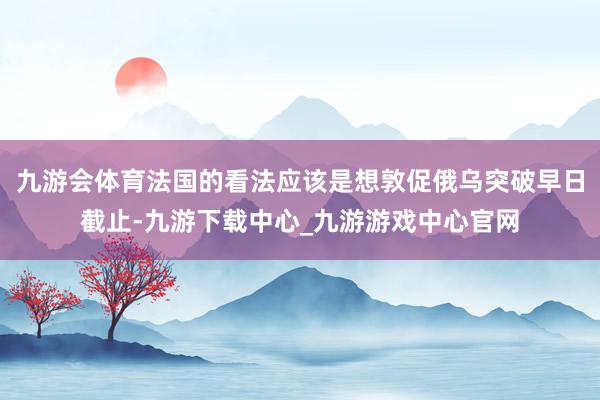 九游会体育法国的看法应该是想敦促俄乌突破早日截止-九游下载中心_九游游戏中心官网