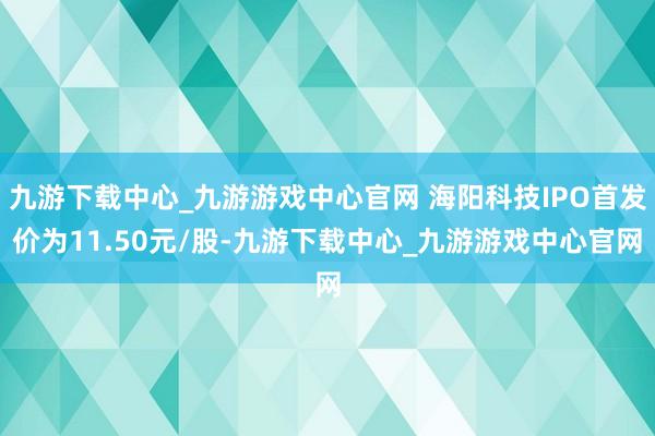 九游下载中心_九游游戏中心官网 海阳科技IPO首发价为11.50元/股-九游下载中心_九游游戏中心官网
