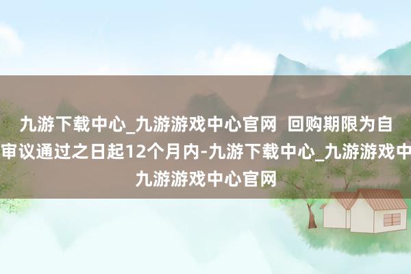 九游下载中心_九游游戏中心官网  回购期限为自董事会审议通过之日起12个月内-九游下载中心_九游游戏中心官网