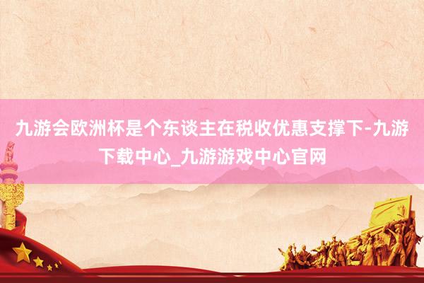 九游会欧洲杯是个东谈主在税收优惠支撑下-九游下载中心_九游游戏中心官网