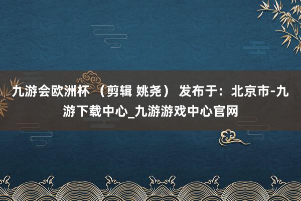 九游会欧洲杯 （剪辑 姚尧） 发布于：北京市-九游下载中心_九游游戏中心官网
