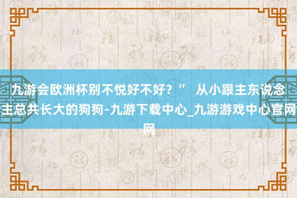九游会欧洲杯别不悦好不好？”  从小跟主东说念主总共长大的狗狗-九游下载中心_九游游戏中心官网
