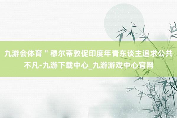 九游会体育＂穆尔蒂敦促印度年青东谈主追求公共不凡-九游下载中心_九游游戏中心官网