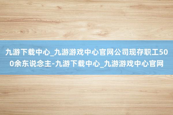 九游下载中心_九游游戏中心官网公司现存职工500余东说念主-九游下载中心_九游游戏中心官网