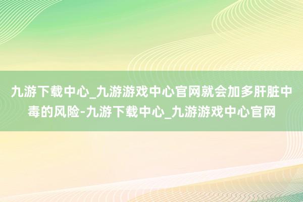 九游下载中心_九游游戏中心官网就会加多肝脏中毒的风险-九游下载中心_九游游戏中心官网