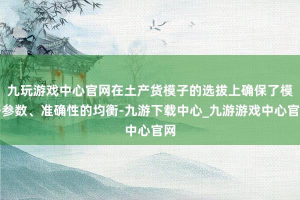 九玩游戏中心官网在土产货模子的选拔上确保了模子参数、准确性的均衡-九游下载中心_九游游戏中心官网