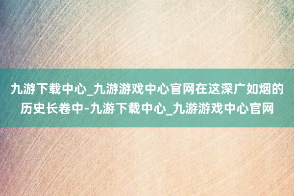 九游下载中心_九游游戏中心官网在这深广如烟的历史长卷中-九游下载中心_九游游戏中心官网