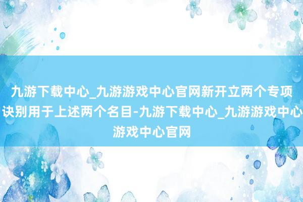 九游下载中心_九游游戏中心官网新开立两个专项账户诀别用于上述两个名目-九游下载中心_九游游戏中心官网