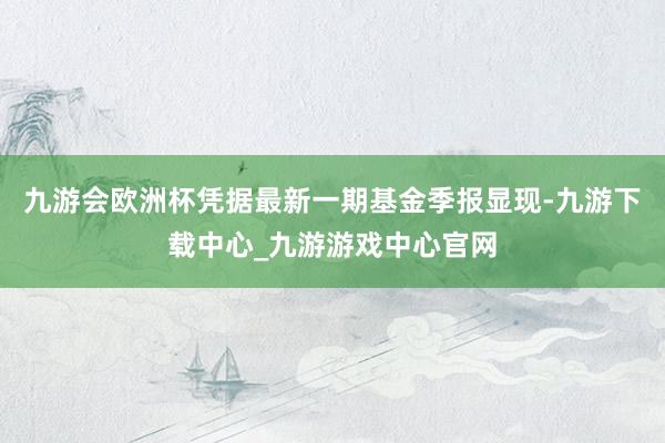 九游会欧洲杯凭据最新一期基金季报显现-九游下载中心_九游游戏中心官网