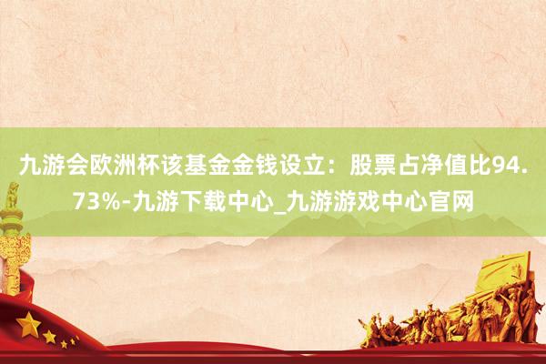 九游会欧洲杯该基金金钱设立：股票占净值比94.73%-九游下载中心_九游游戏中心官网