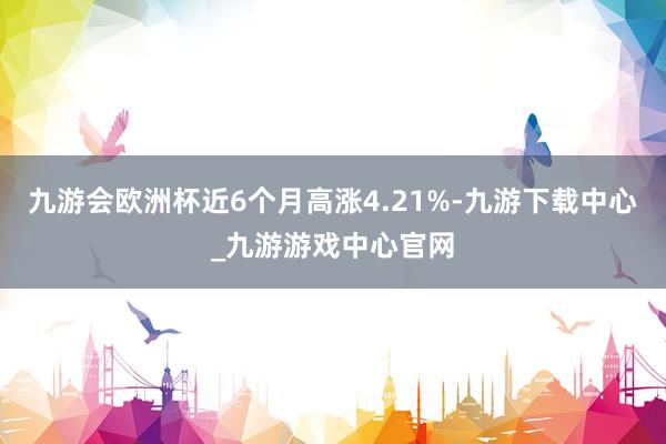 九游会欧洲杯近6个月高涨4.21%-九游下载中心_九游游戏中心官网