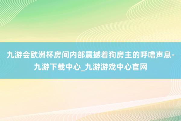 九游会欧洲杯房间内部震撼着狗房主的呼噜声息-九游下载中心_九游游戏中心官网
