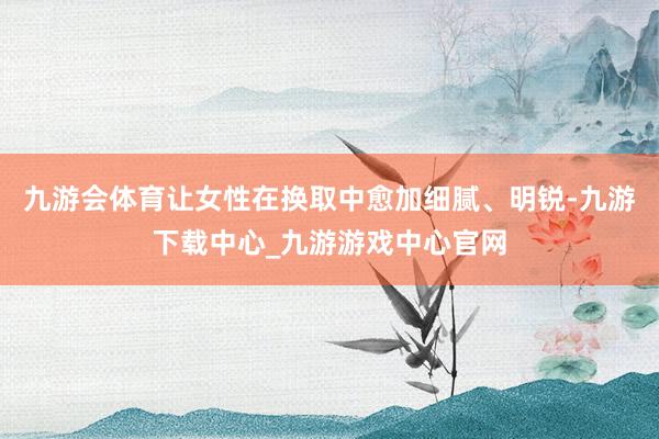 九游会体育让女性在换取中愈加细腻、明锐-九游下载中心_九游游戏中心官网