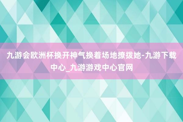 九游会欧洲杯换开神气换着场地撩拨她-九游下载中心_九游游戏中心官网
