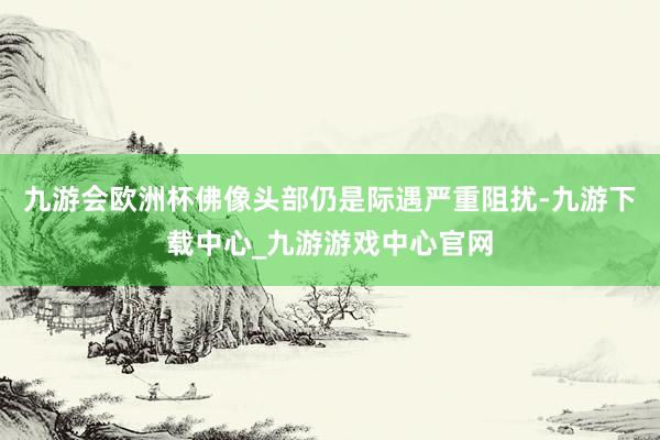 九游会欧洲杯佛像头部仍是际遇严重阻扰-九游下载中心_九游游戏中心官网