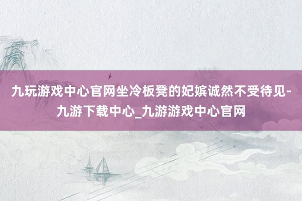 九玩游戏中心官网坐冷板凳的妃嫔诚然不受待见-九游下载中心_九游游戏中心官网