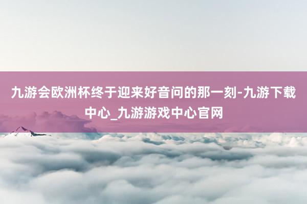 九游会欧洲杯终于迎来好音问的那一刻-九游下载中心_九游游戏中心官网