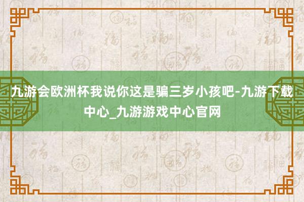九游会欧洲杯我说你这是骗三岁小孩吧-九游下载中心_九游游戏中心官网