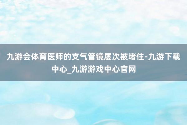 九游会体育医师的支气管镜屡次被堵住-九游下载中心_九游游戏中心官网