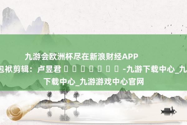 九游会欧洲杯尽在新浪财经APP            						包袱剪辑：卢昱君 							-九游下载中心_九游游戏中心官网