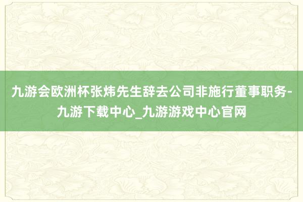 九游会欧洲杯张炜先生辞去公司非施行董事职务-九游下载中心_九游游戏中心官网
