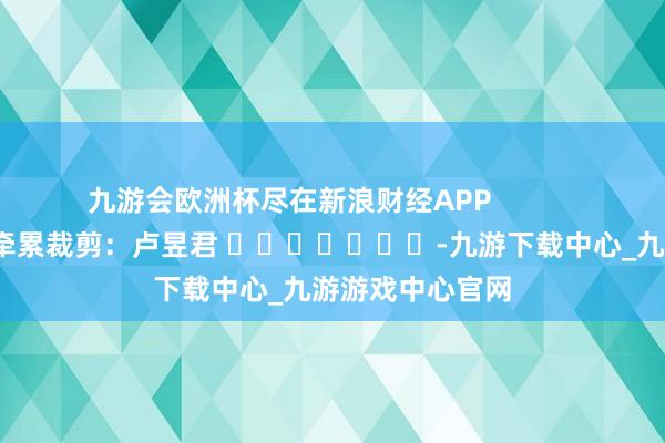 九游会欧洲杯尽在新浪财经APP            						牵累裁剪：卢昱君 							-九游下载中心_九游游戏中心官网
