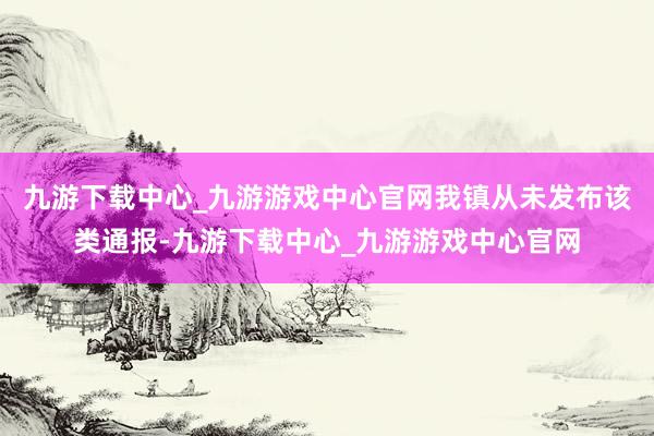 九游下载中心_九游游戏中心官网我镇从未发布该类通报-九游下载中心_九游游戏中心官网